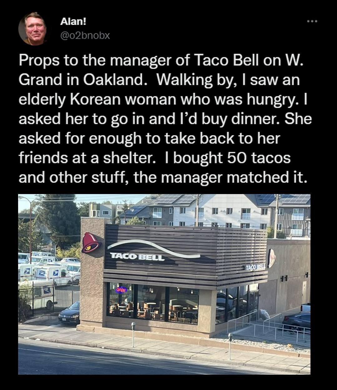 D Alant Props to the manager of Taco Bell on W Grand in Oakland Walking by saw an LG LGIEE T RVl EL RV TRV RV s VAl asked her to go in and Id buy dinner She ERCOREN TR GRETCH T S N T friends at a shelter bought 50 tacos and other stuff the manager matched it