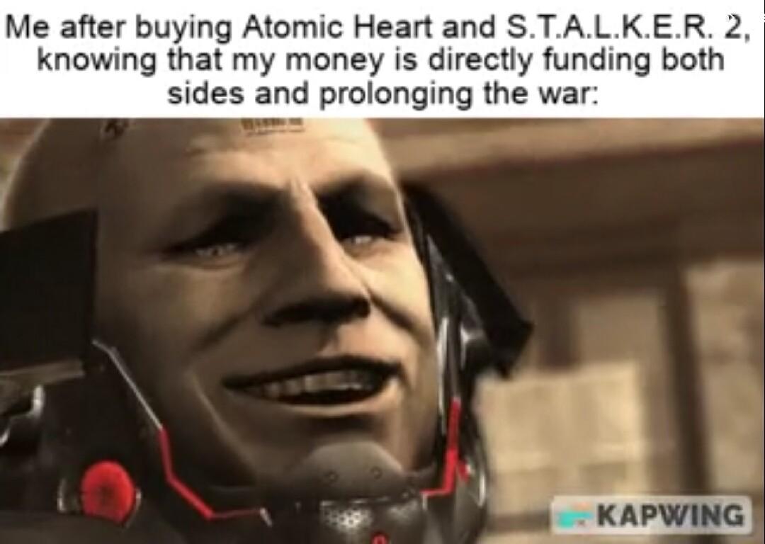 Me after buying Atomic Heart and STALKER 2 knowing that my money is directly funding both sides and prolonging the war