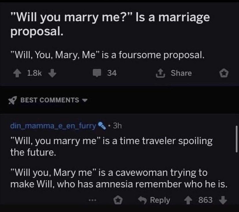 Will you marry me Is a marriage sgeo eI Y 1R B Z1TA o TV V TaVA Y SR K B o Yo g g W o fo o T L 1 B 4 18 W 34 X Share O BEST COMMENTS w din_mamma_e_en_furry 3h Will you marry me is a time traveler spoiling the future Will you Mary me is a cavewoman trying to make Will who has amnesia remember who he is SReply 4 863
