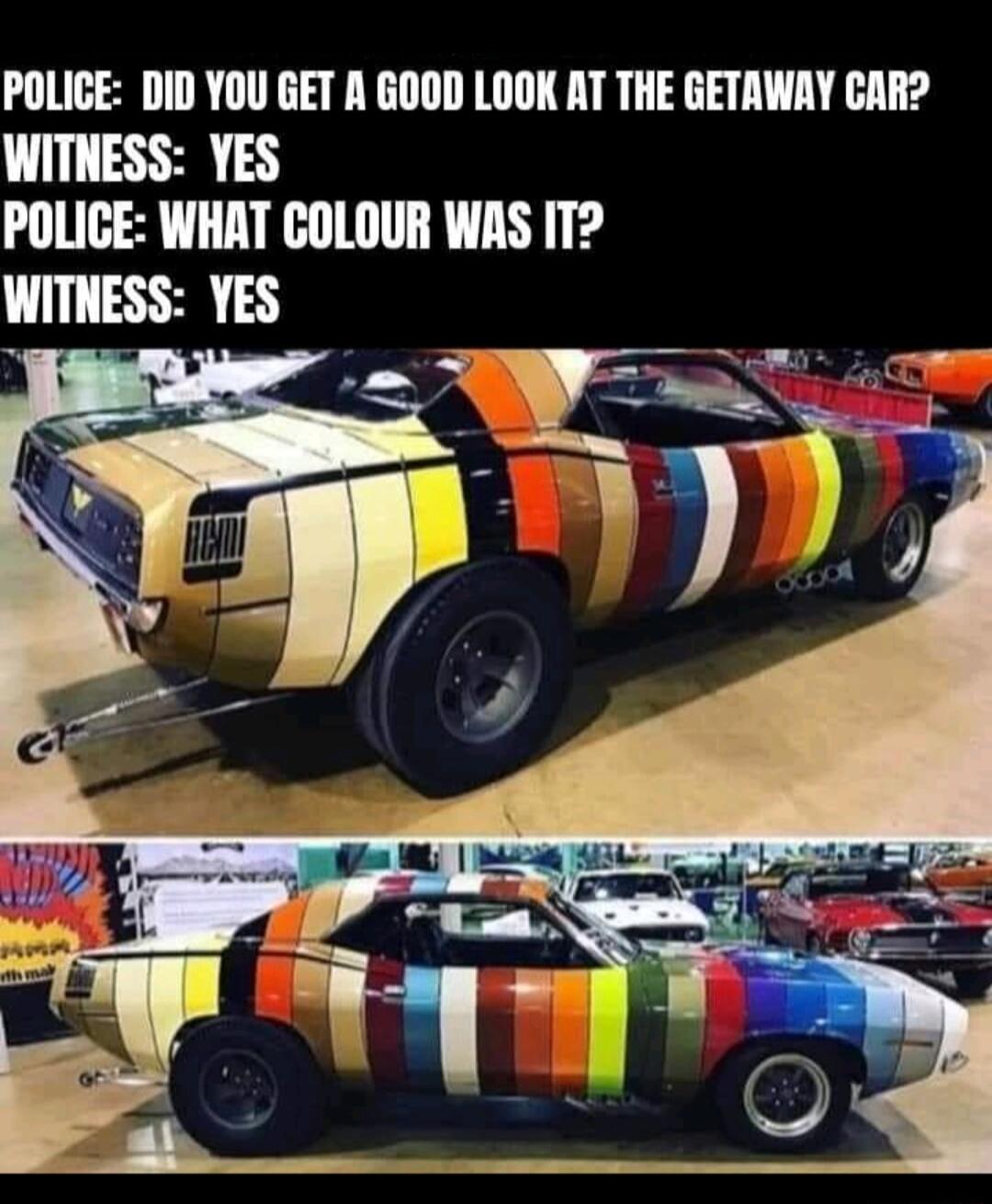 POLICE DID YOU GET A GOOD LOOK AT THE GETAWAY CAR WITNESS YES POLICE WHAT COLOUR WAS IT