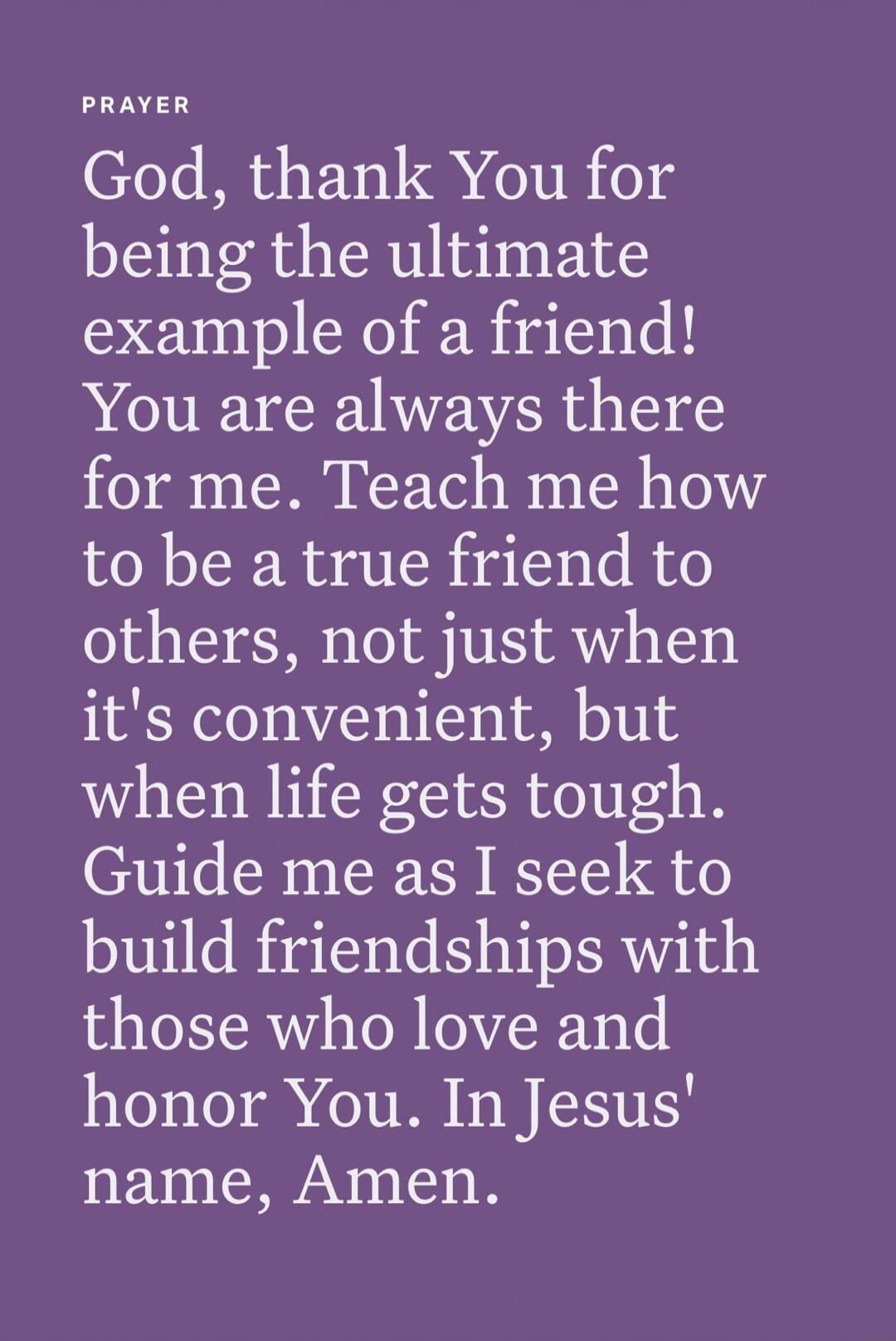 PRAYER God, thank You for being the ultimate example of a friend! You are always there for me. Teach me how to be a true friend to others, not just when it's convenient, but when life gets tough. Guide me as I seek to build friendships with those who love and honor You. In Jesus' name, Amen.