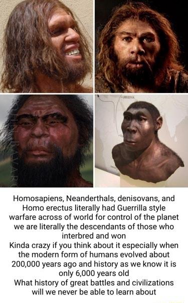 Homosapiens Neanderthals denisovans and Homo erectus literally had Guerrilla style warfare across of world for control of the planet we are literally the descendants of those who interbred and won Kinda crazy if you think about it especially when he modern form of humans evolved about 200000 years ago and history as we know it is only 6000 years old What history of great battles and civilizations 