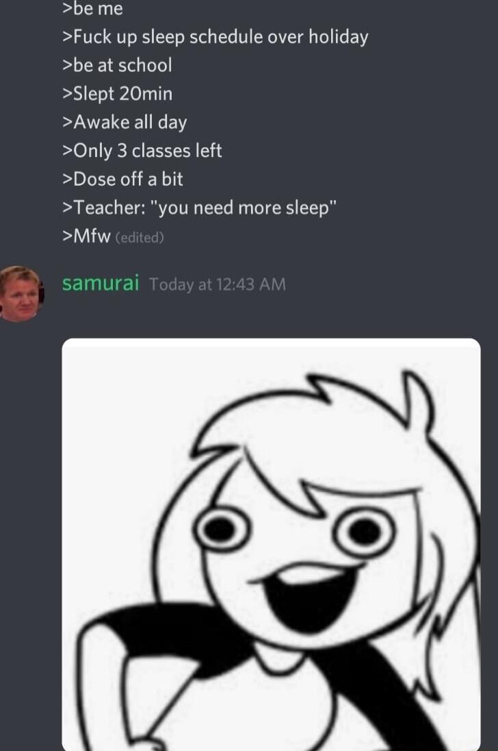 be me Fuck up sleep schedule over holiday be at school Slept 20min Awake all day Only 3 classes left Dose off a bit Teacher you need more sleep Mfw