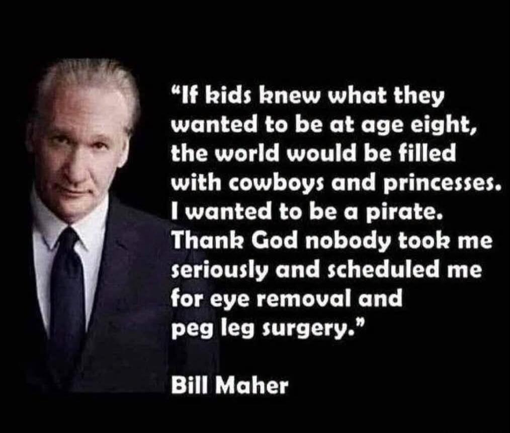 If kids knew what they wanted to be at age eight, the world would be filled with cowboys and princesses. I wanted to be a pirate. Thank God nobody took me seriously and scheduled me for eye removal and peg leg surgery.