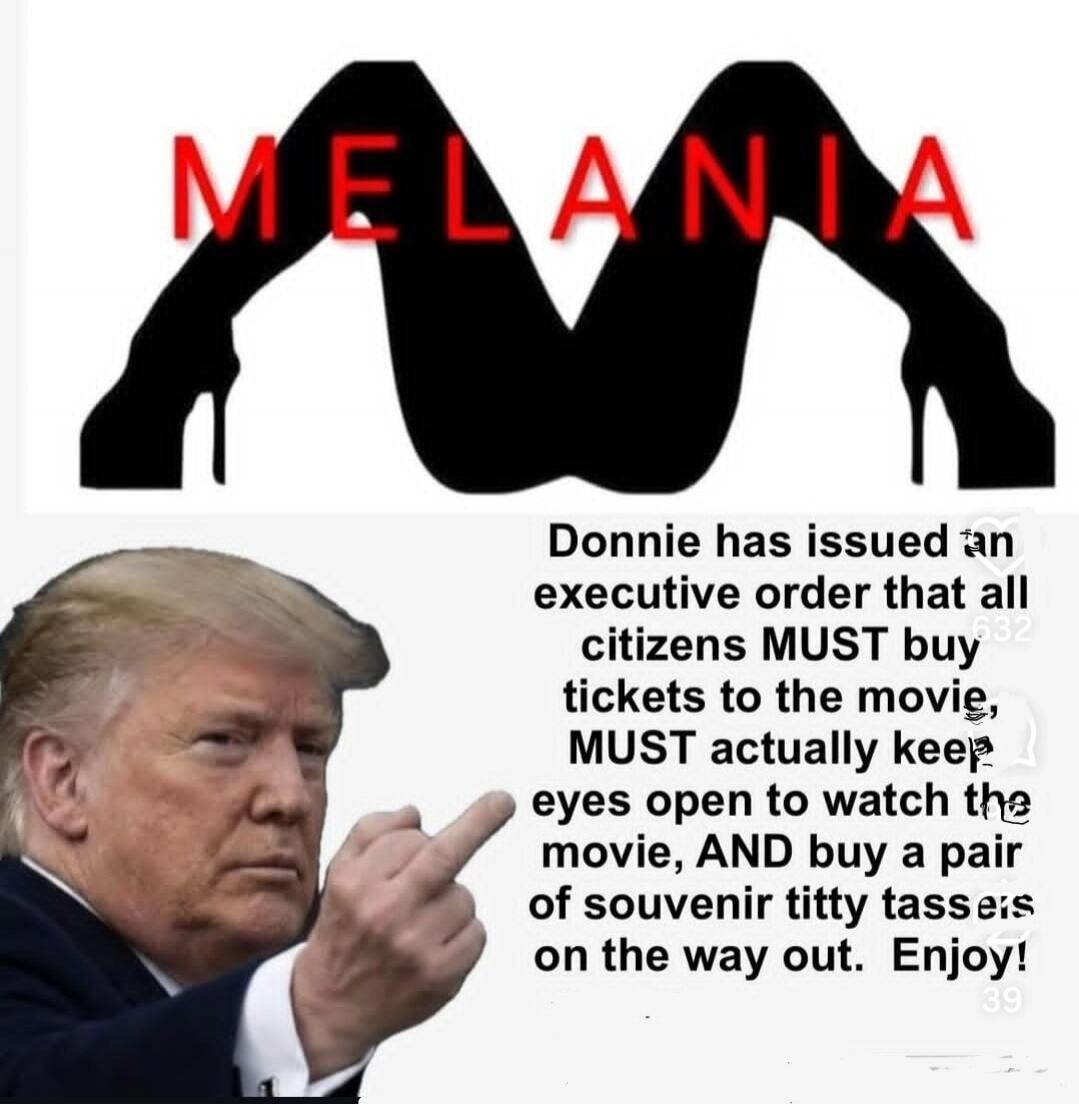 MELANIA
Donnie has issued an executive order that all citizens MUST buy tickets to the movie, MUST actually keep eyes open to watch the movie, AND buy a pair of souvenir titty tassels on the way out. Enjoy!