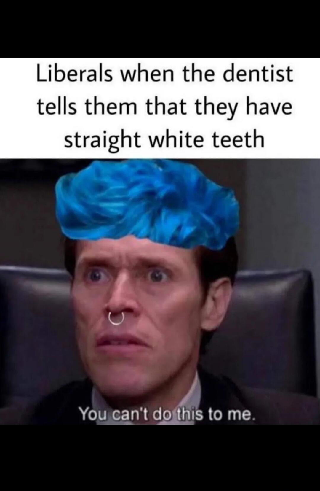 Liberals when the dentist tells them that they have straight white teeth
You can't do this to me.