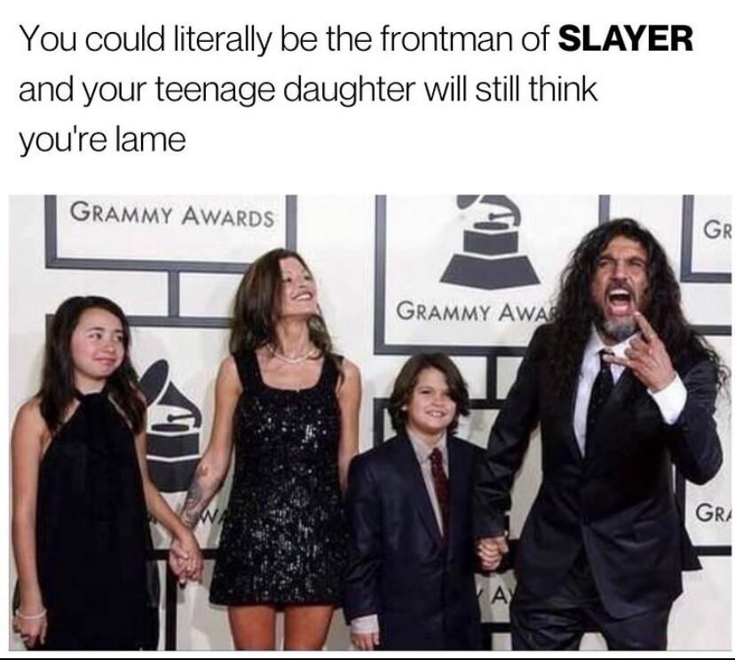 You could literally be the frontman of SLAYER and your teenage daughter will still think youre lame