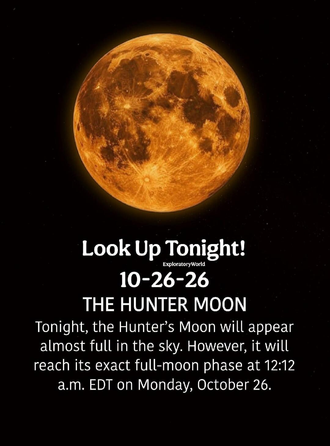 Look Up Tonight! ExploratoryWorld 10-26-26 THE HUNTER MOON Tonight, the Hunter's Moon will appear almost full in the sky. However, it will reach its exact full-moon phase at 12:12 a.m. EDT on Monday, October 26.