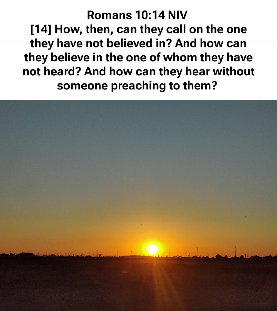Romans 10:14 NIV [14] How, then, can they call on the one they have not believed in? And how can they believe in the one of whom they have not heard? And how can they hear without someone preaching to them?