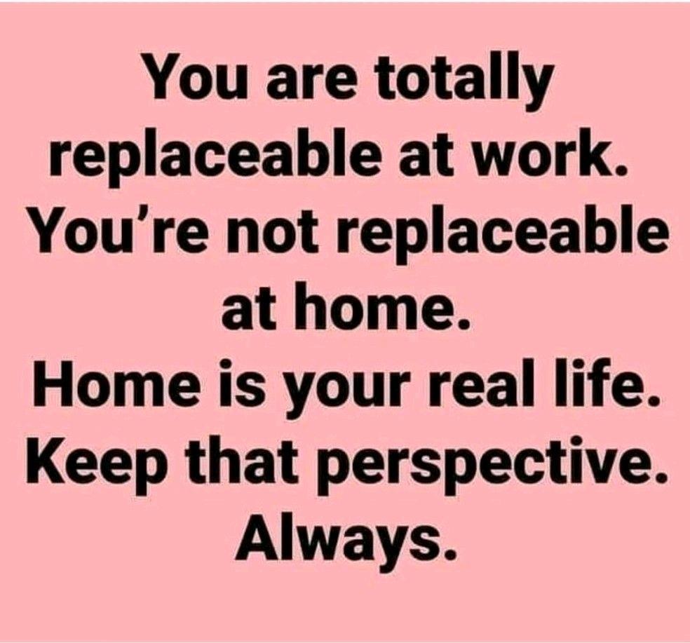 You are totally replaceable at work Youre not replaceable at home Home is your real life Keep that perspective Always