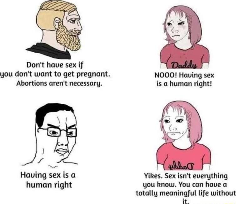 Dont have sex if l you dont want to get pregnant NOOO Having sex Abortions arent necessary is human right s Having sex is a Yikes Sex isnt everything human right you know You can have a totally meaningful life without ok
