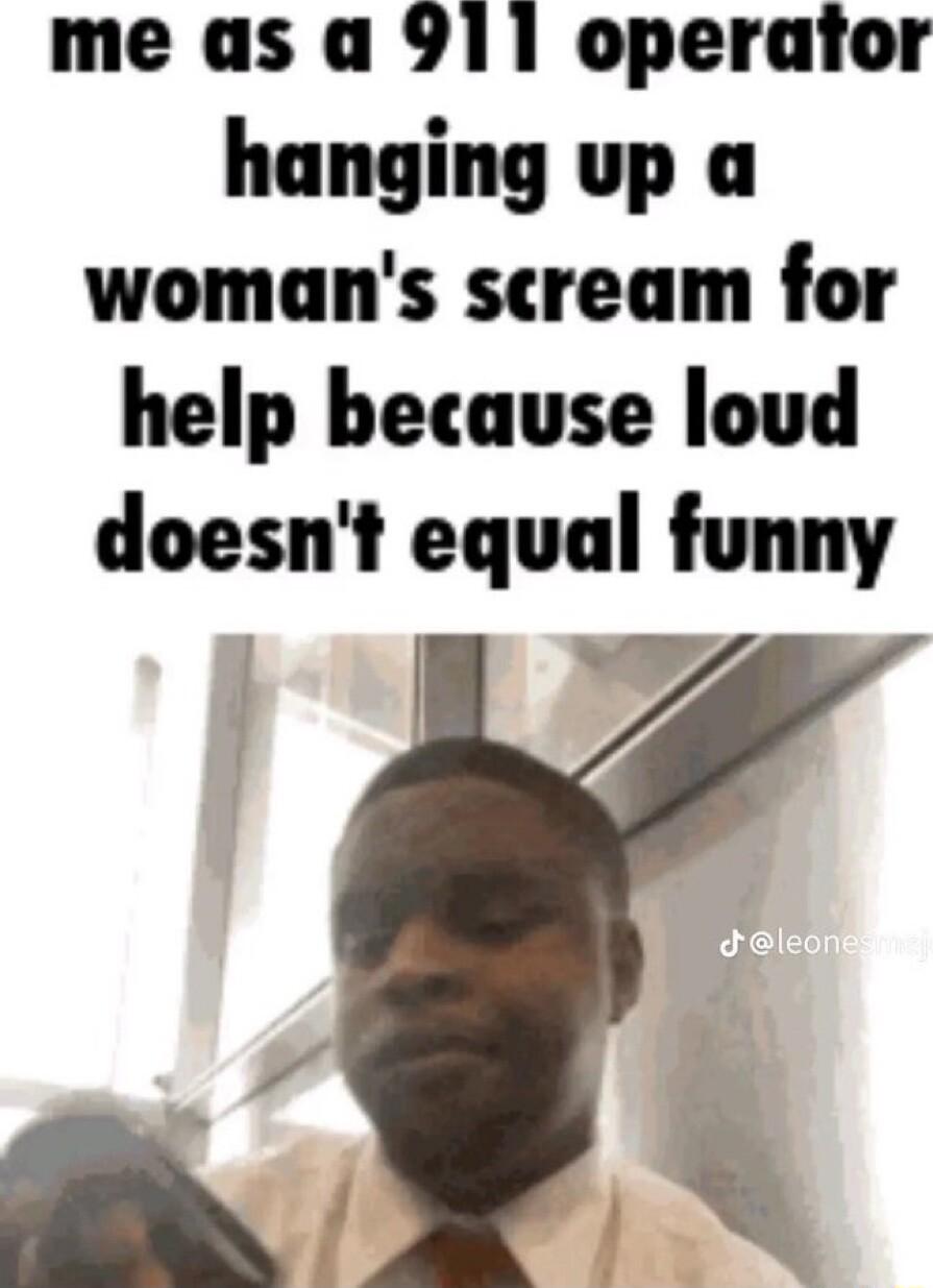 me as a 911 operator hanging up a womans scream for help because loud doesnt equal funny B Z