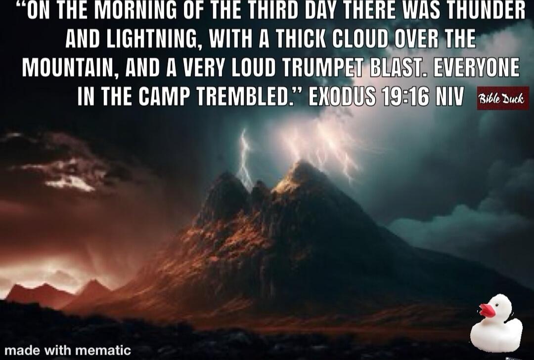 ON THE MORNING OF THE THIRD DAY THERE WAS THUNDER AND LIGHTNING, WITH A THICK CLOUD OVER THE MOUNTAIN, AND A VERY LOUD TRUMPET BLAST, EVERYONE IN THE CAMP TREMBLED. EXODUS 19:16 NIV