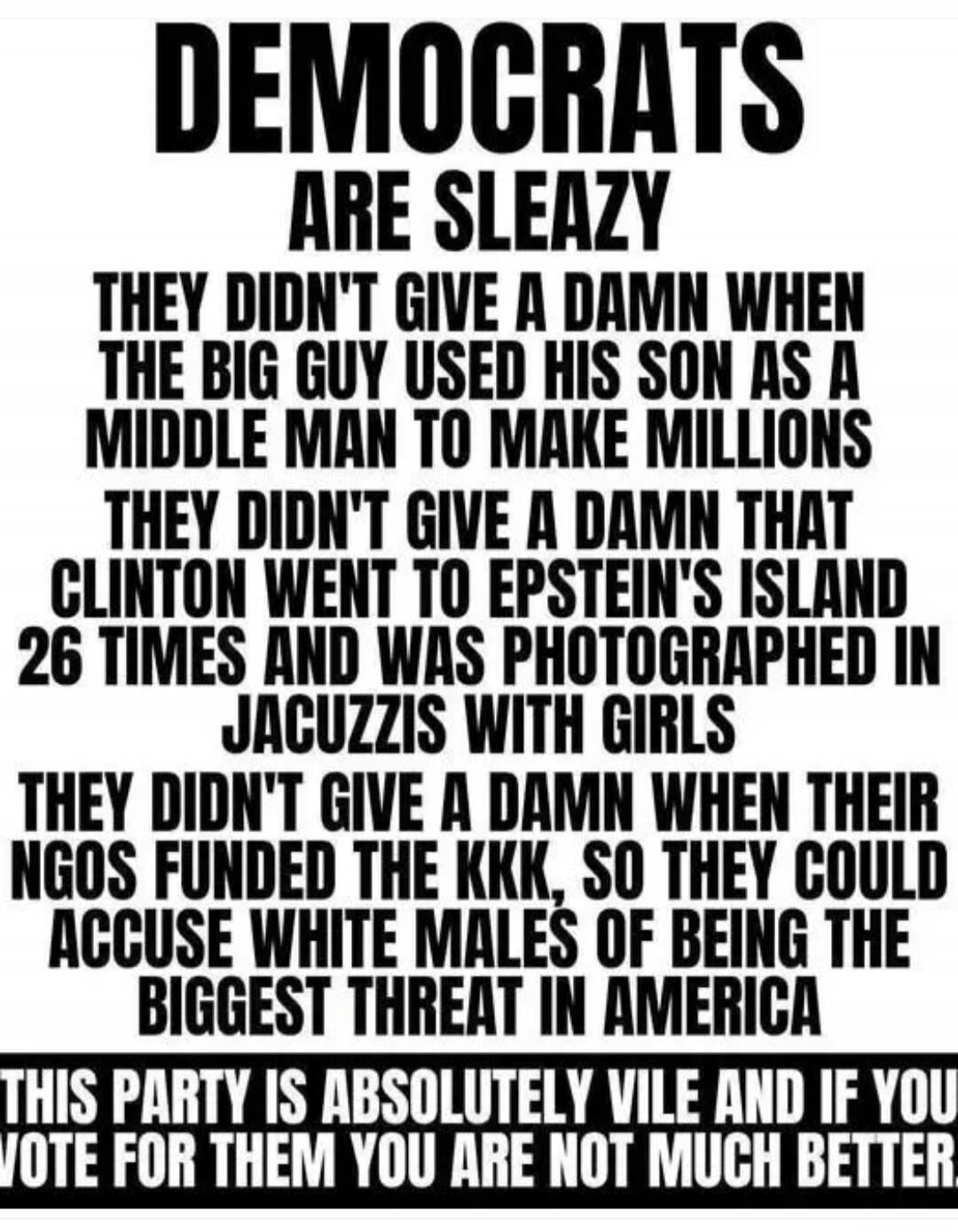 DEMOCRATS ARE SLEAZY THEY DIDN'T GIVE A DAMN WHEN THE BIG GUY USED HIS SON AS A MIDDLE MAN TO MAKE MILLIONS THEY DIDN'T GIVE A DAMN THAT CLINTON WENT TO EPSTEIN'S ISLAND 26 TIMES AND WAS PHOTOGRAPHED IN JACUZZIS WITH GIRLS THEY DIDN'T GIVE A DAMN WHEN THEIR NGOS FUNDED THE KKK, SO THEY COULD ACCUSE WHITE MALES OF BEING THE BIGGEST THREAT IN AMERICA