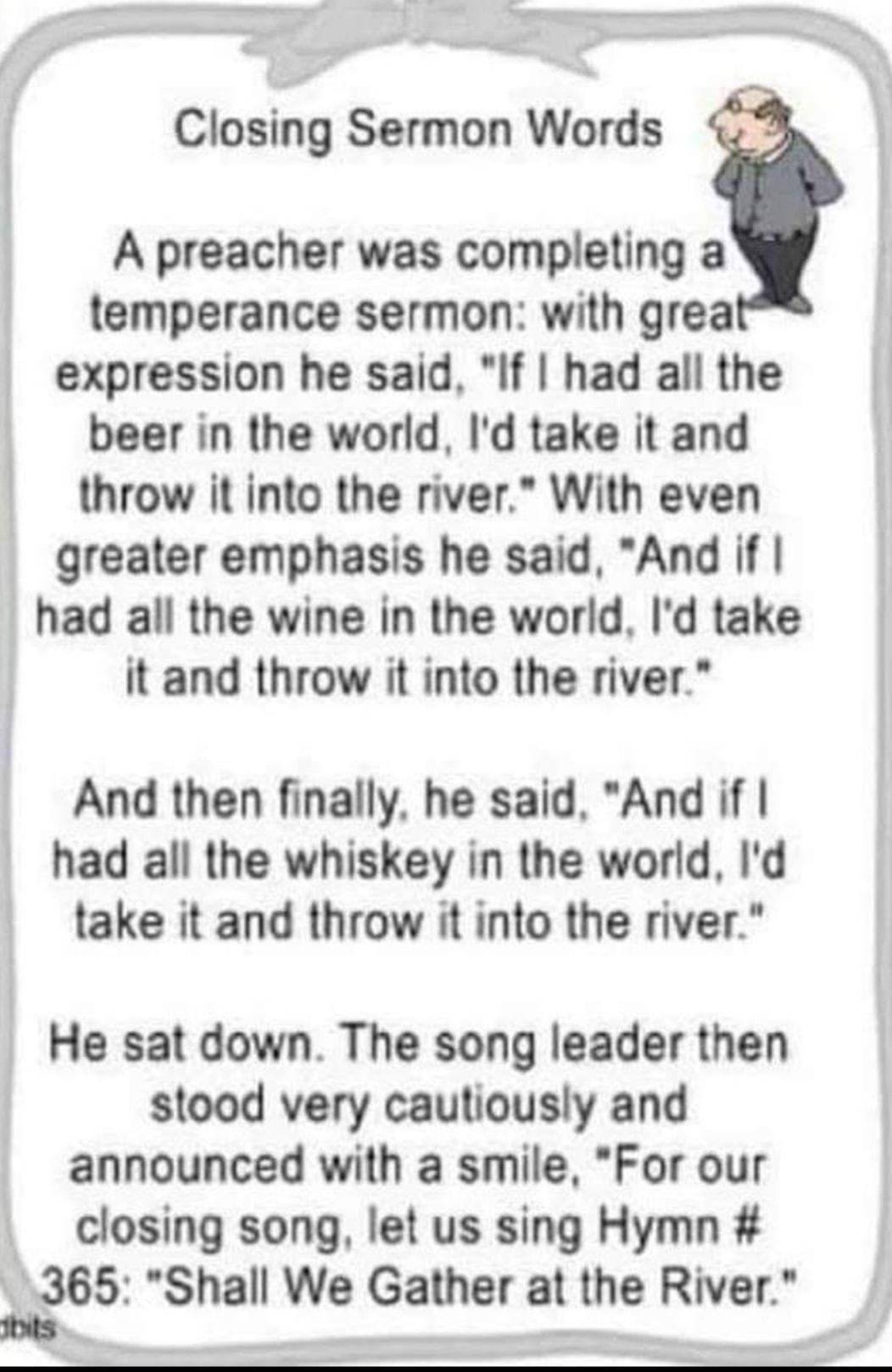 Closing Sermon Words A preacher was completing a temperance sermon with grea expression he said If had all the beer in the world Id take it and throw it into the river With even greater emphasis he said And if had all the wine in the world Id take it and throw it into the river And then finally he said And if had all the whiskey in the world Id take it and throw it into the river He sat down The s