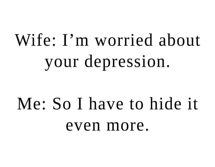 Wife: I’m worried about your depression. Me: So I have to hide it even more.