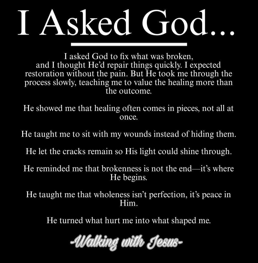I Asked God...

I asked God to fix what was broken, and I thought He'd repair things quickly. I expected restoration without the pain. But He took me through the process slowly, teaching me to value the healing more than the outcome.

He showed me that healing often comes in pieces, not all at once.
He taught me to sit with my wounds instead of hid