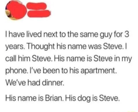 have lived next to the same guy for 3 years Thought his name was Steve call him Steve His name is Steve in my phone Ive been to his apartment Weve had dinner His name is Brian His dog is Steve