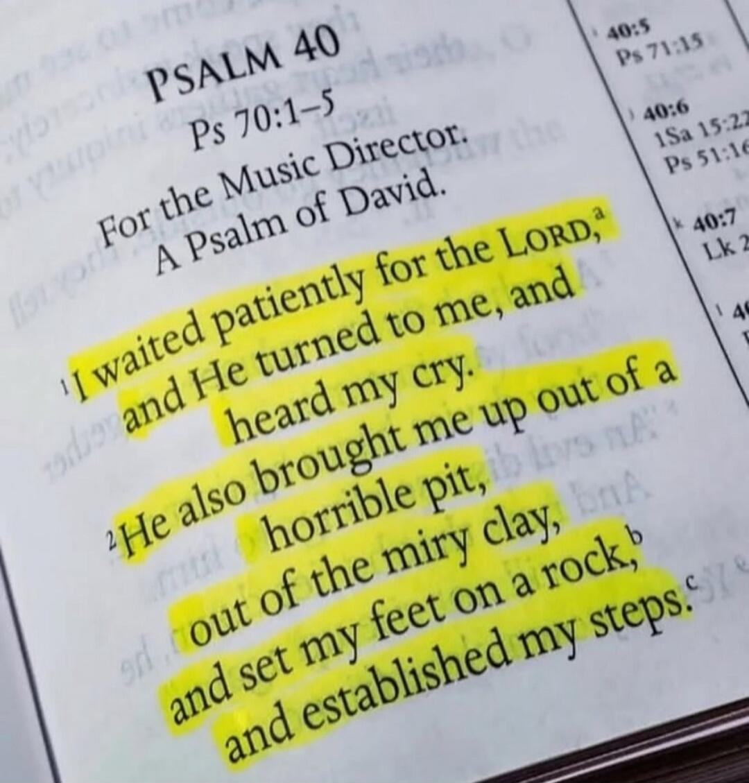 PSALM 40 Ps 70:1-5 For the Music Director. A Psalm of David. ¹ I waited patiently for the LORD,ª and He turned to me, and heard my cry. ² He also brought me up out of a horrible pit, out of the miry clay, and set my feet on a rock,ᵇ and established my steps.ᶜ