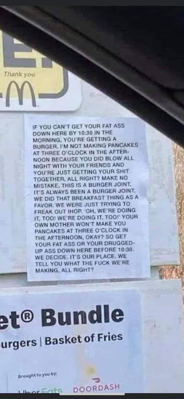 IF YOU GANT GET YOUR FAT ASS DOWN HERE BY 1030 IN THE MORNING YOURE GETTING A BURGER IM NOT MAKING PANCAKES AT THREE OCLOCK IN THE AFTER NOON B JSE YOL D BLOW A NIGHT WITH YOUR FRIENDS AND YOURE JUST GETTING YOUR SHIT TOGETHER ALL RIGH KE NO MISTAKE THIS IS A BURGER JOINT ITS ALWAYS BEEN A BURGER JOIN WE DID THAT BREAKFAST THING A AVOR WE WERE JUST TRYING TO FREAK OUT IHOP O WERE DOING 1T TOO WERE