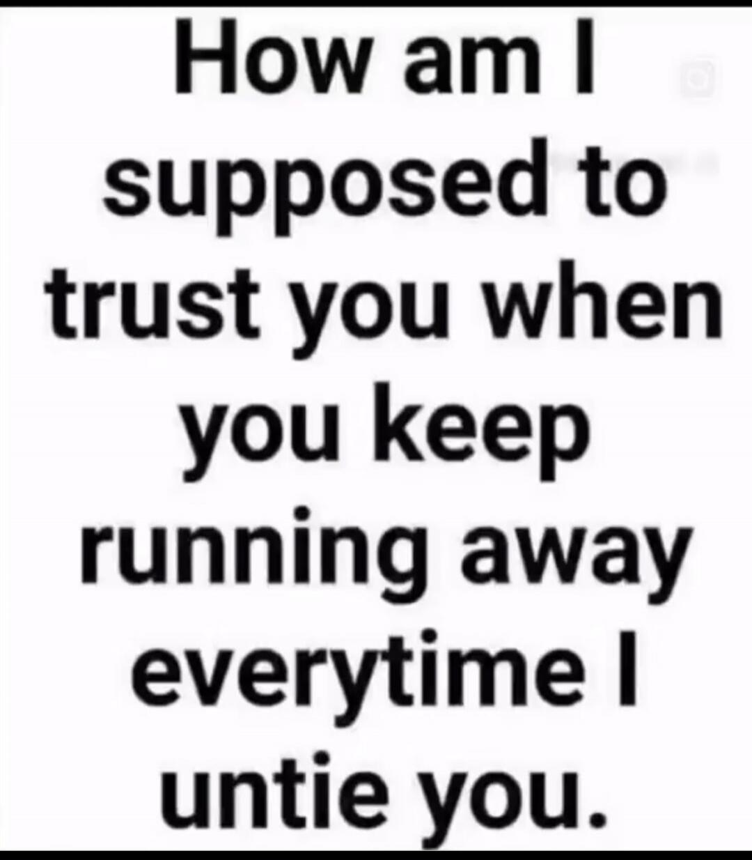 How am I supposed to trust you when you keep running away everytime I untie you.