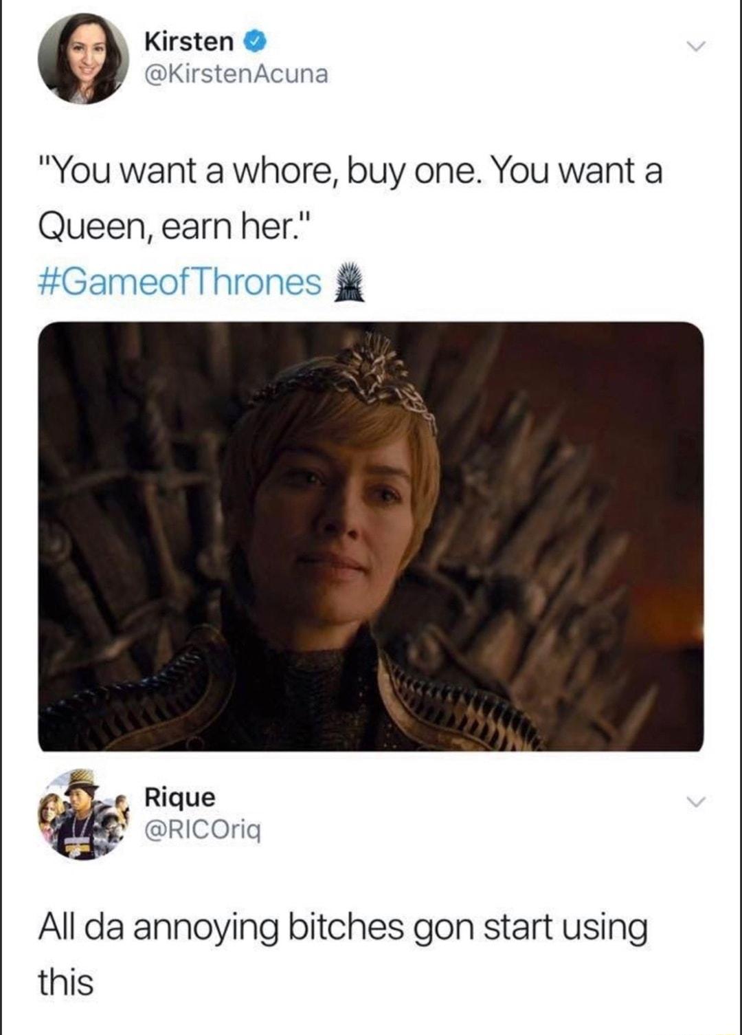 Kirsten KirstenAcuna You want a whore buy one You want a Queen earn her Rique All da annoying bitches gon start using this