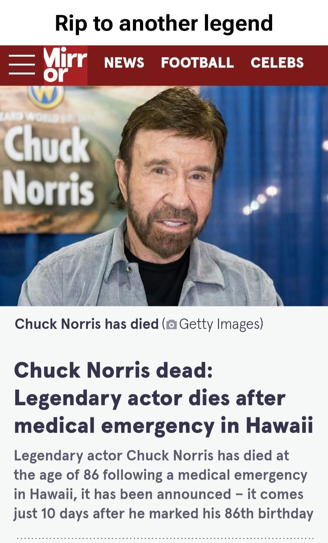 Rip to another legend. Mirr or NEWS FOOTBALL CELEBS. Chuck Norris. Chuck Norris has died. Getty Images. Chuck Norris dead: Legendary actor dies after medical emergency in Hawaii. Legendary actor Chuck Norris has died at the age of 86 following a medical emergency in Hawaii, it has been announced - it comes just 10 days after he marked his 86th birt