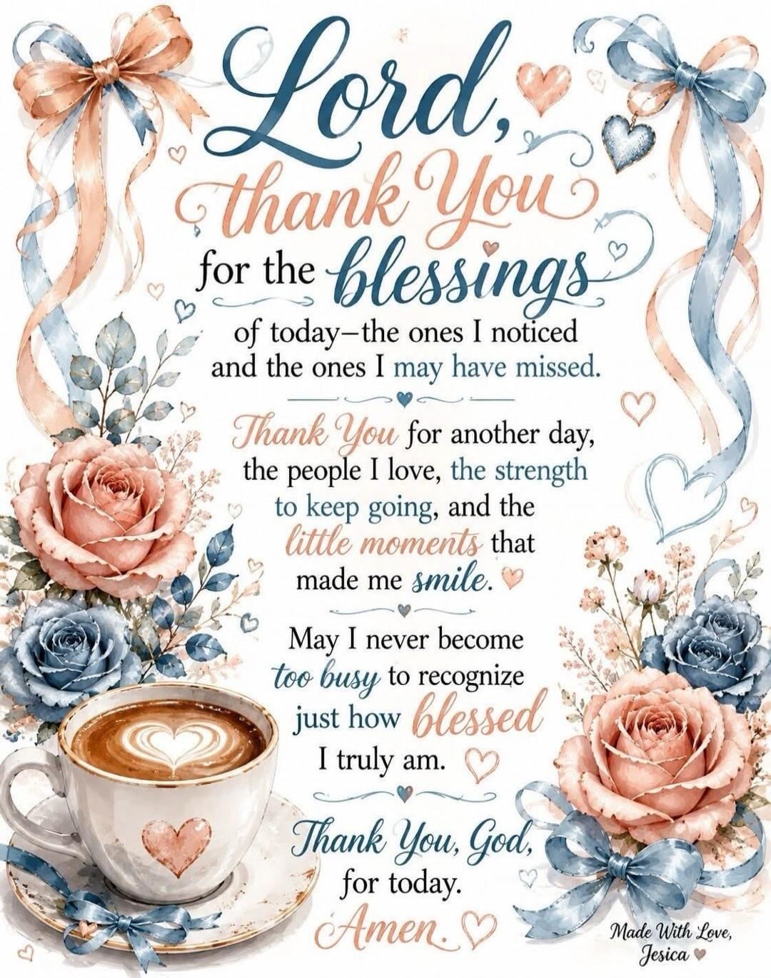 Lord, thank You for the blessings of today—the ones I noticed and the ones I may have missed. Thank You for another day, the people I love, the strength to keep going, and the little moments that made me smile. May I never become too busy to recognize just how blessed I truly am. Thank You, God, for today. Amen. Made With Love, Jesica