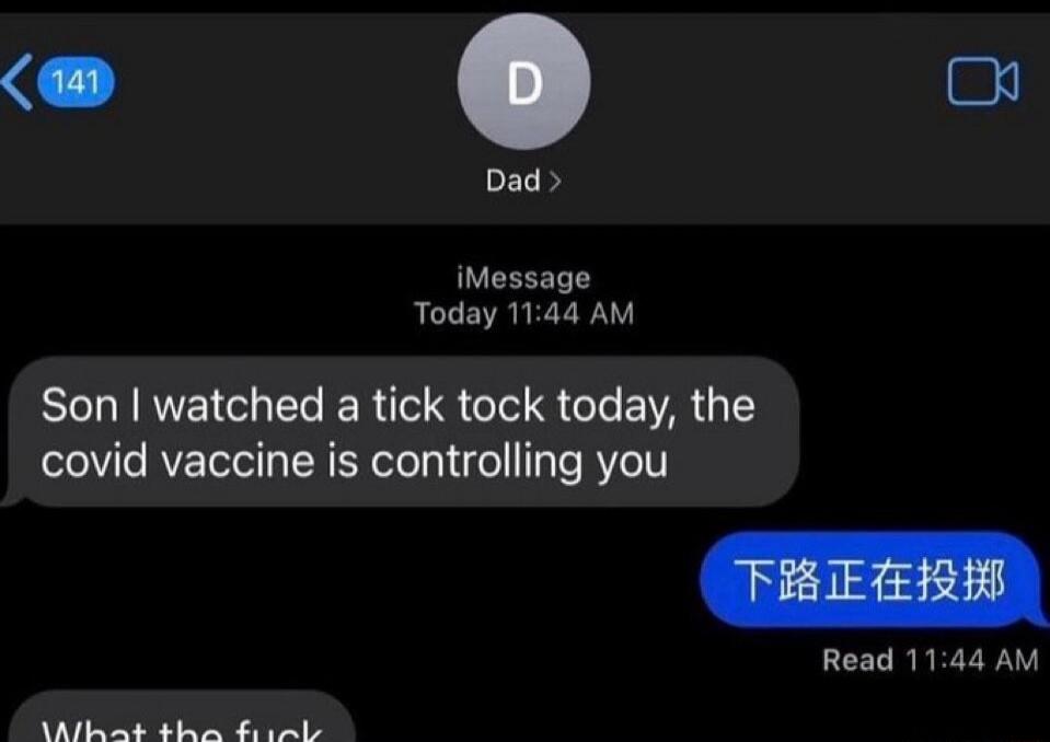 Dad: Son I watched a tick tock today, the covid vaccine is controlling you.
Son: 下路正在投掷.
Son: What the fuck.