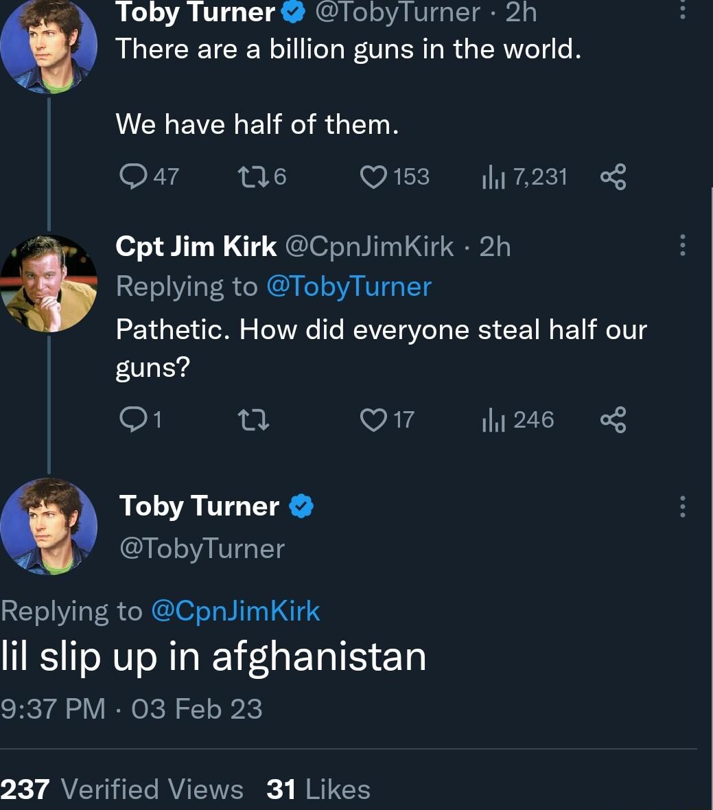 loby lurner lobylurner 2h RLCICEICER L F OLER R G R LCHEVELEIRRGEIN Qar 16 Q153 7231 CptJim Kirk CpnJimKirk 2h Replying to TobyTurner Pathetic How did everyone steal half our guns o1 T Q7 1246 o8 Toby Turner TobyTurner Replying to CpnJimKirk lil slip up in afghanistan 937 PM 03 Feb 23 7 7 AVETGHTY RV R RICE
