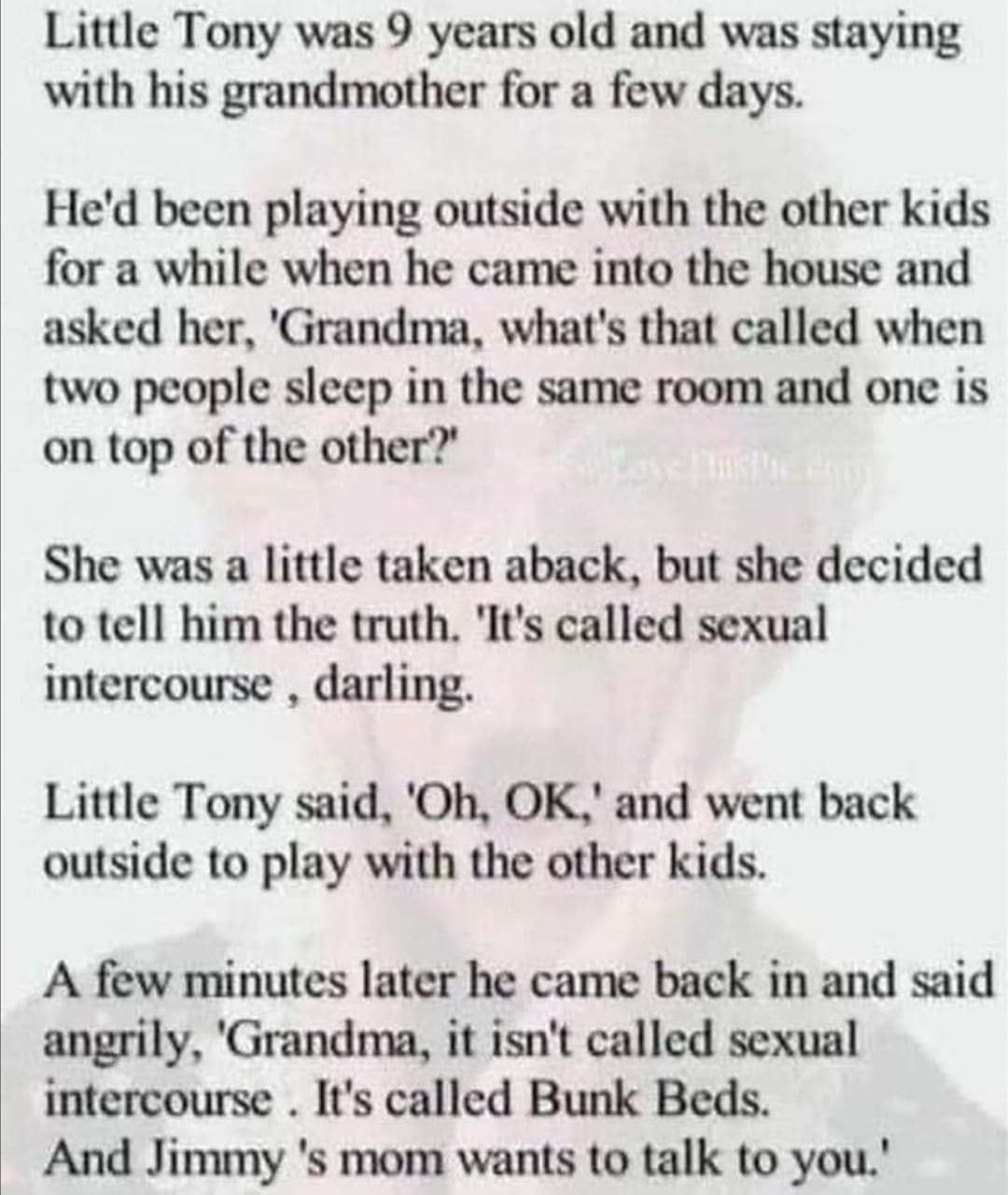 Little Tony was 9 years old and was staying with his grandmother for a few days Hed been playing outside with the other kids for a while when he came into the house and asked her Grandma whats that called when two people sleep in the same room and one is on top of the other She was a little taken aback but she decided to tell him the truth Its called sexual intercourse darling Little Tony said Oh 