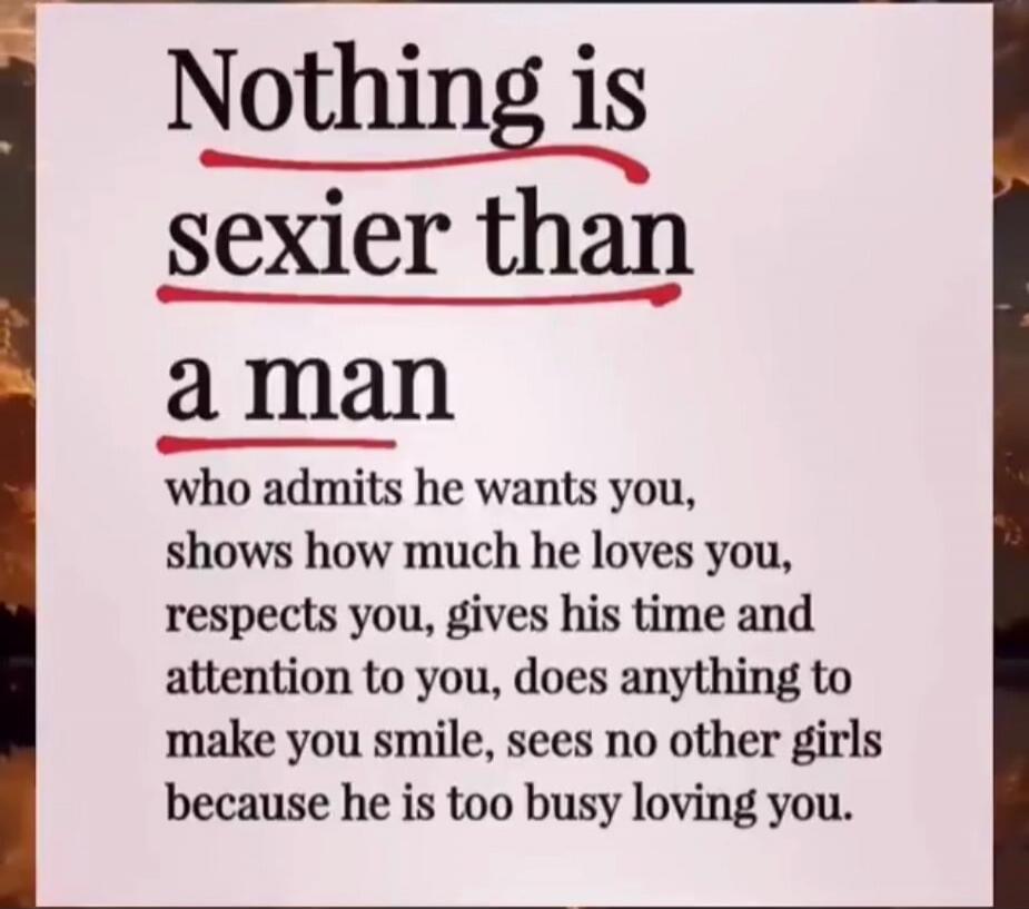Nothing is sexier than a man who admits he wants you, shows how much he loves you, respects you, gives his time and attention to you, does anything to make you smile, sees no other girls because he is too busy loving you.