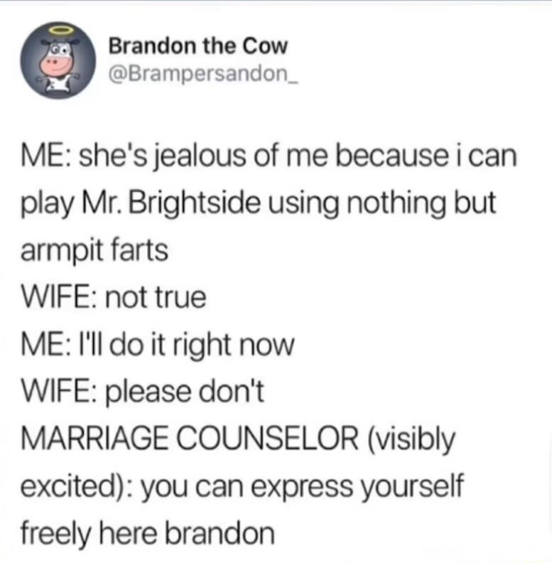 Brandon the Cow Brampersandon_ ME shes jealous of me because i can play Mr Brightside using nothing but armpit farts WIFE not true ME Il do it right now WIFE please dont MARRIAGE COUNSELOR visibly excited you can express yourself freely here brandon