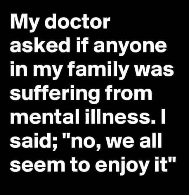 My doctor asked if anyone in my family was suffering from mental illness. I said; 