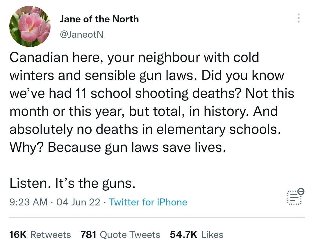 Jane of the North JaneotN Canadian here your neighbour with cold winters and sensible gun laws Did you know weve had 11 school shooting deaths Not this month or this year but total in history And absolutely no deaths in elementary schools Why Because gun laws save lives Listen Its the guns 923 AM 04 Jun 22 Twitter for iPhone 16K Retweets 781 Quote Tweets 547K Likes