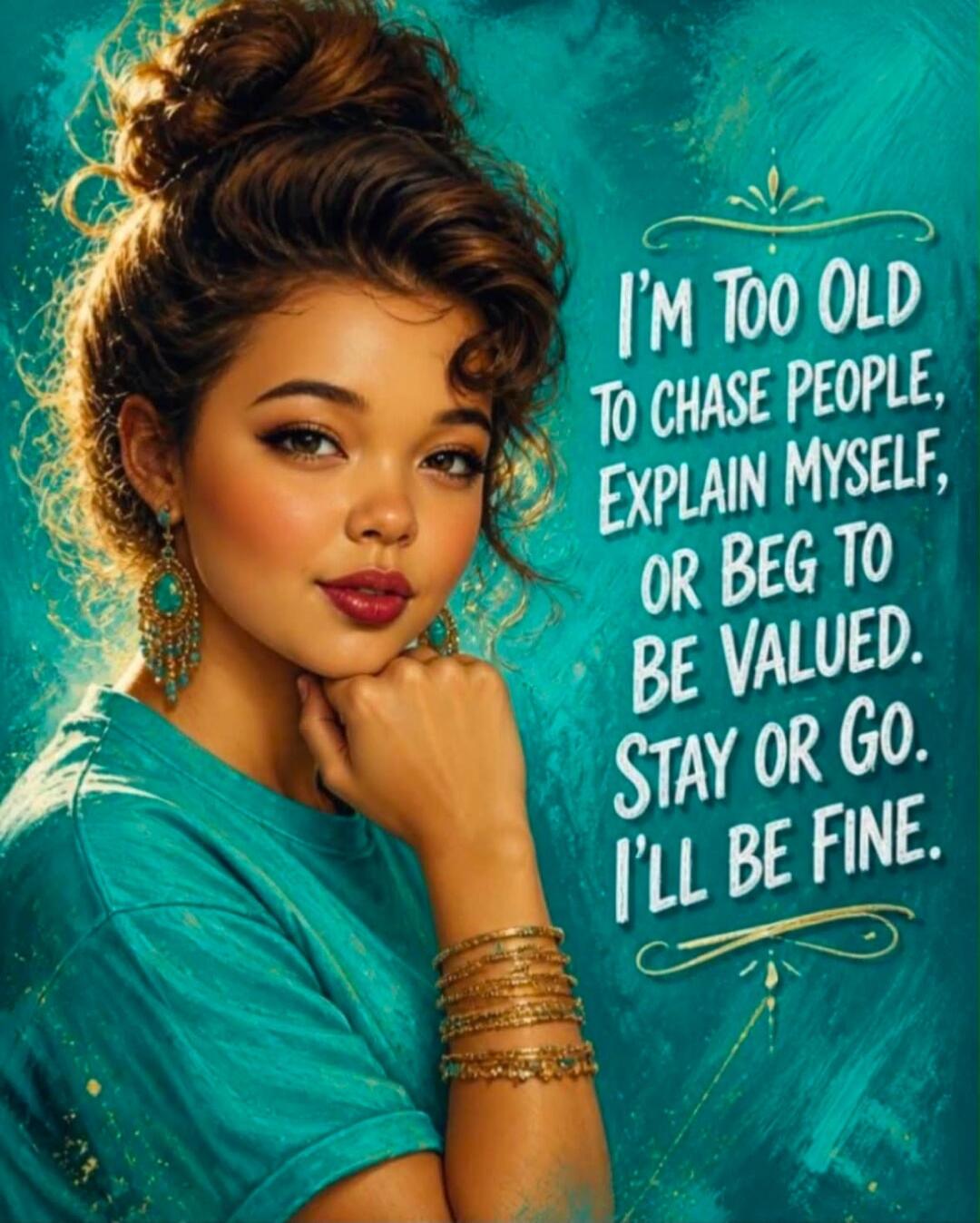 I'M TOO OLD TO CHASE PEOPLE, EXPLAIN MYSELF, OR BEG TO BE VALUED. STAY OR GO. I'LL BE FINE.