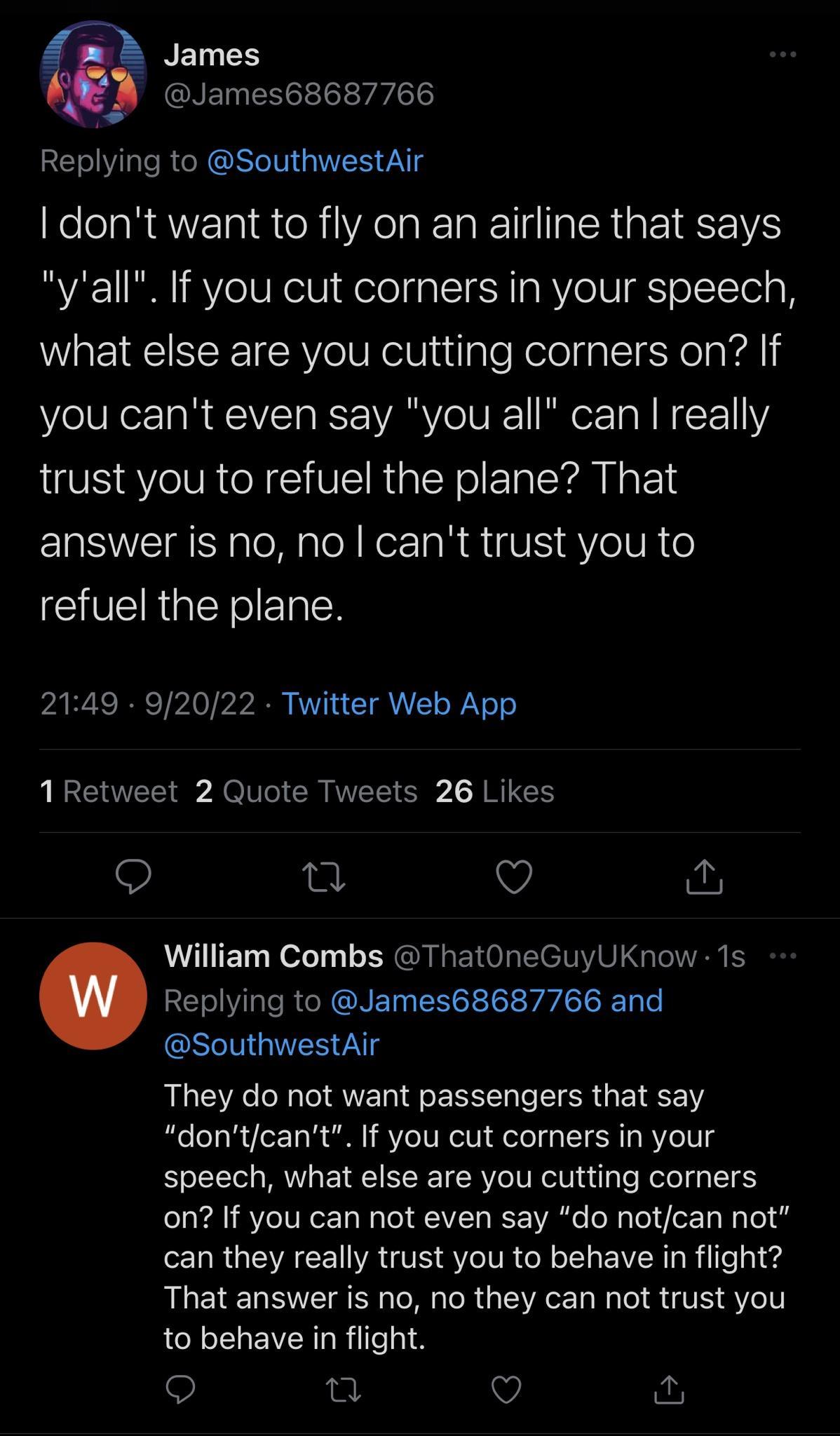 NELLHS GNETNENCE L v Replying to SouthwestAir KelelaRAVETR R R A ISR RIS yall If you cut corners in your speech what else are you cutting corners on If you cant even say you all can really trust you to refuel the plane That ERSNEIa e alel Ko TaR VS VoVR 6 SVERipINoIETaN pARCRTP I py B Y CIA LN 1 Retweet 2 Quote Tweets 26 Likes Q Q Q William Combs ThatOneGuyUKnow 1s Replying to James68687766 and GS
