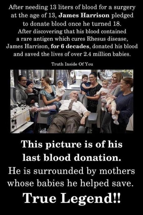 After needing 13 liters of blood for a surgery at the age of 13 James Harrison pledged to donate blood once he turned 18 After discovering that his blood contained a rare antigen which cures Rhesus disease James Harrison for 6 decades donated his blood and saved the lives of over 24 million babies Truth Inside Of You This picture is of his last blood donation He is surrounded by mothers whose babi