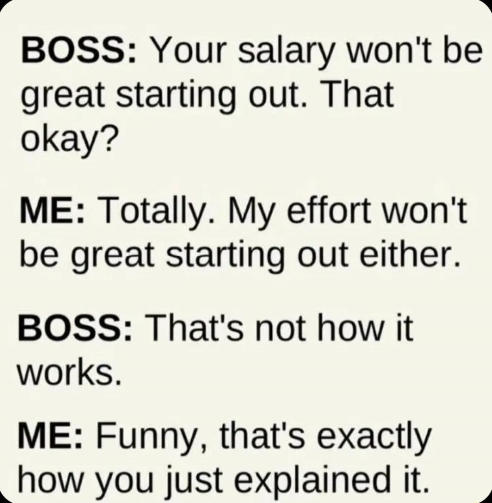 BOSS: Your salary won't be great starting out. That okay? ME: Totally. My effort won't be great starting out either. BOSS: That's not how it works. ME: Funny, that's exactly how you just explained it.
