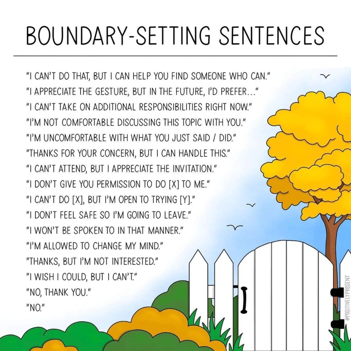 BOUNDARY SETTING SENTENCES CANT DO THAT BUT CAN HELP YOU FIND SOMEONE WHO CAN APPRECIATE THE GESTURE BUT IN THE FUTURE D PREFER CANT TAKE ON ADDITIONAL RESPONSIBILTIES RIGHT NOW IMNOT COMFORTABLE DISCUSSING THIS TOPIC WITH Y0U 1M UNCOMFORTABLE WITH WHAT YU JUST SAID DID THANKS FOR YOUR CONCERN BUT I CAN HANDLE THIS CANT ATTEND BUT APPRECIATE THE INVITATION I DONT GIVE YOU PERMISSION T0 DO X T0 ME 