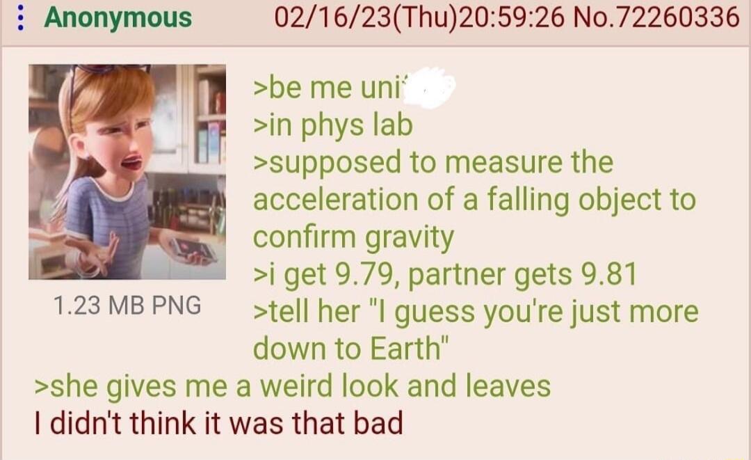 i Anonymous 021623Thu205926 No72260336 be me uni in phys lab supposed to measure the acceleration of a falling object to confirm gravity i get 979 partner gets 981 123MBPNG tell her guess youre just more down to Earth she gives me a weird look and leaves didnt think it was that bad