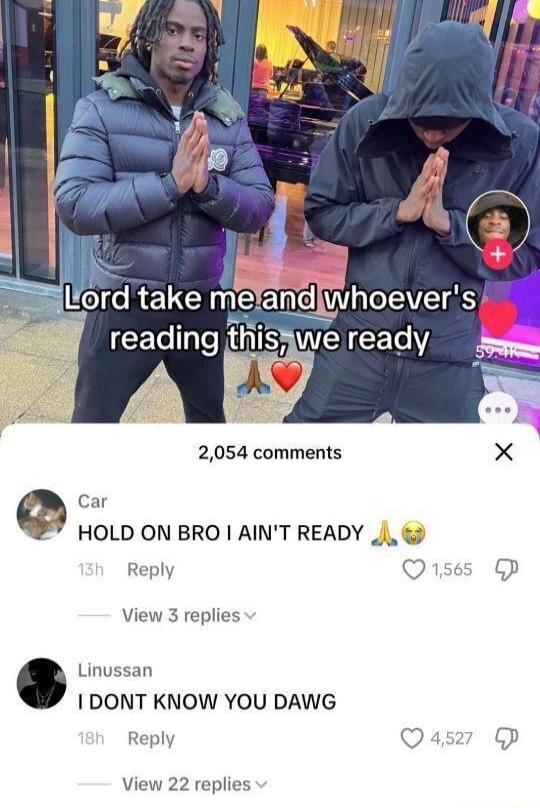 Lord take me and whoever's reading this, we ready
HOLD ON BRO I AIN'T READY
I DONT KNOW YOU DAWG