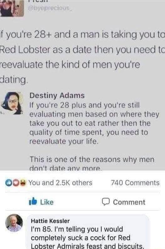 f youre 28 and a man is taking you ta Red Lobster as a date then you need tc eevaluate the kind of men youre dating Destiny Adams q If youre 28 plus and youre still evaluating men based on where they take you out to eat rather then the quality of time spent you need to reevaluate your life This is one of the reasons why men dont date anv more O You and 25K others 740 Comments b Like O comment Q Ha