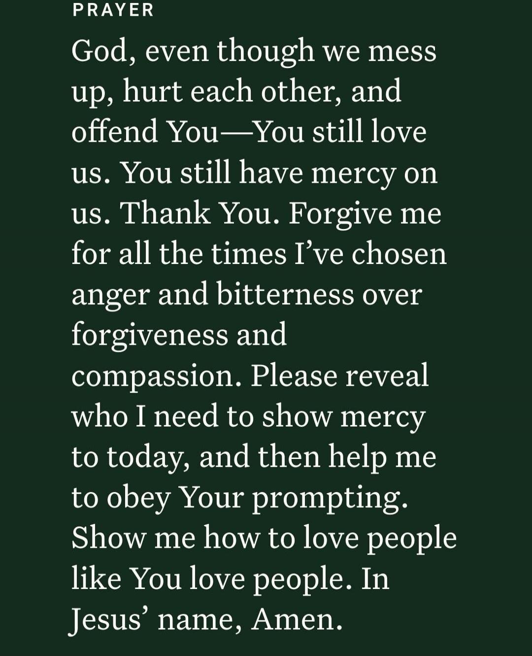PRAYER God, even though we mess up, hurt each other, and offend You—You still love us. You still have mercy on us. Thank You. Forgive me for all the times I've chosen anger and bitterness over forgiveness and compassion. Please reveal who I need to show mercy to today, and then help me to obey Your prompting. Show me how to love people like You lov