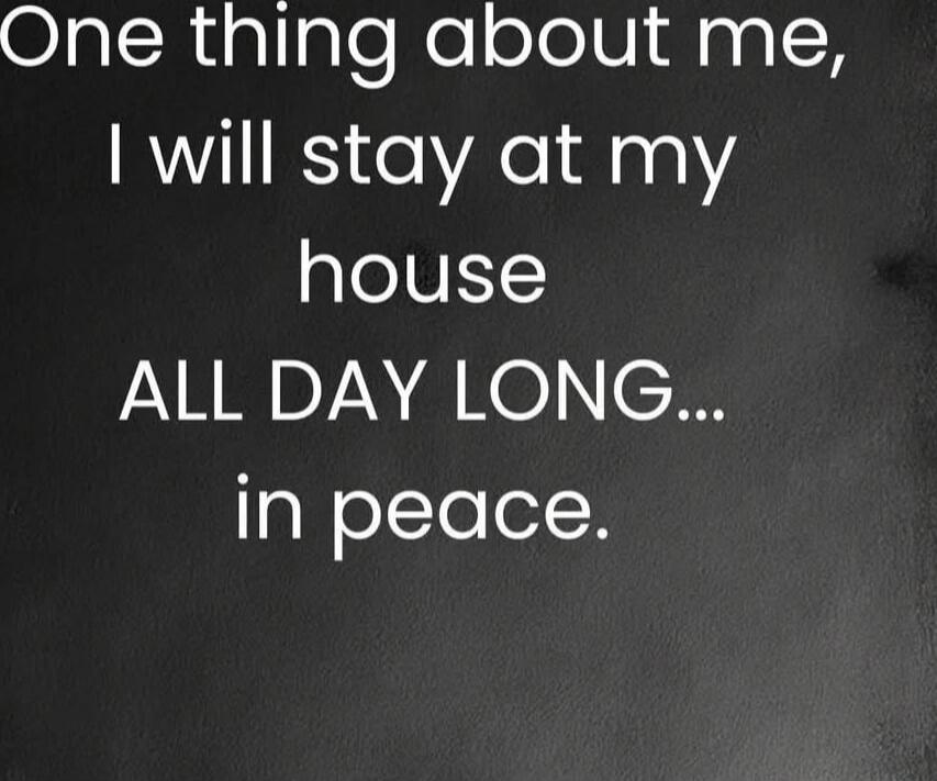 One thing about me, I will stay at my house ALL DAY LONG... in peace.