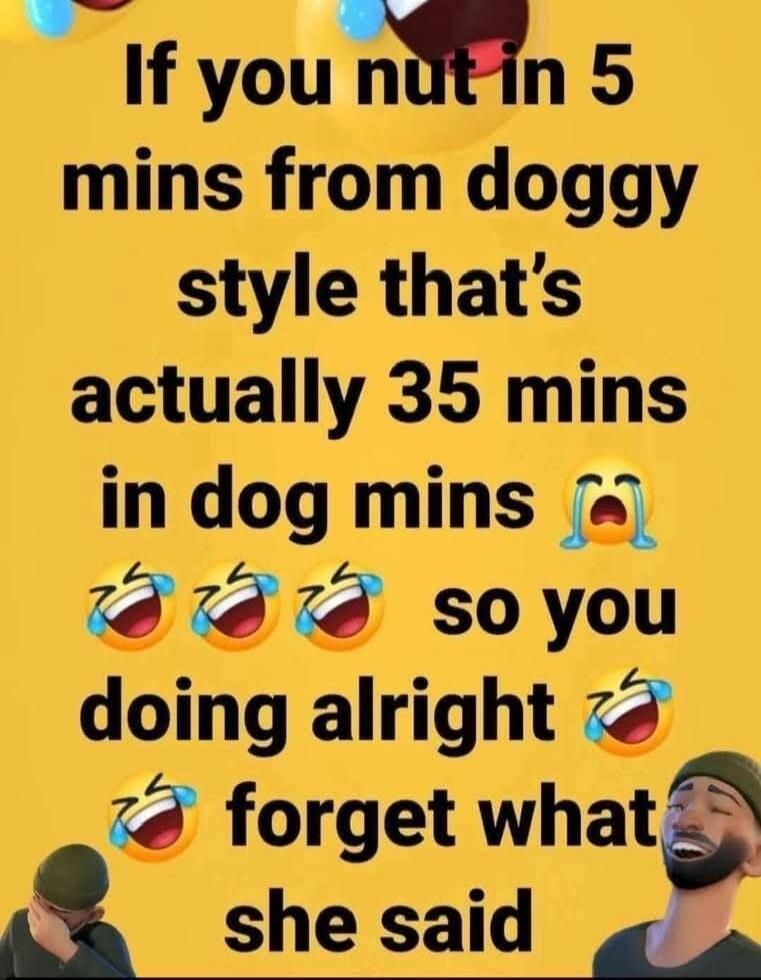 If you nut in 5 mins from doggy style that's actually 35 mins in dog mins so you doing alright forget what she said