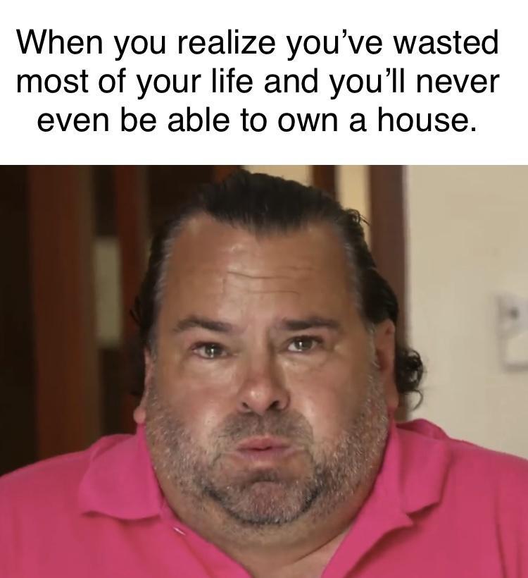 When you realize youve wasted most of your life and youll never even be able to own a house