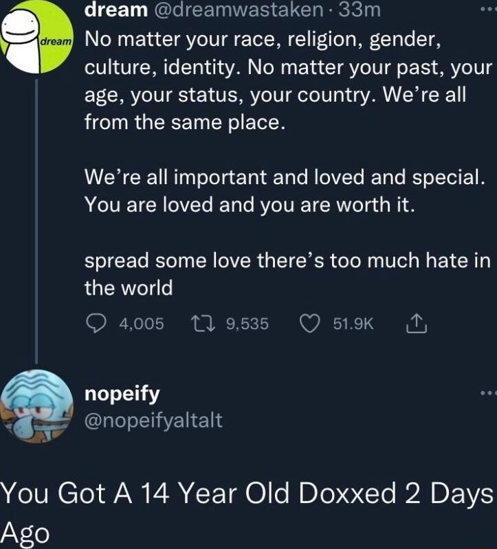 dream dreamwastaken 33m No matter your race religion gender culture identity No matter your past your age your status your country Were all TR GIEREET RV ETEN Were all important and loved and special ACIETCNCVEC T VT Rl 1 spread some love theres too much hate in the world Q 4005 11953 Q stk nopeify GLIEHENENS You Got A 14 Year Old Doxxed 2 Days Ago