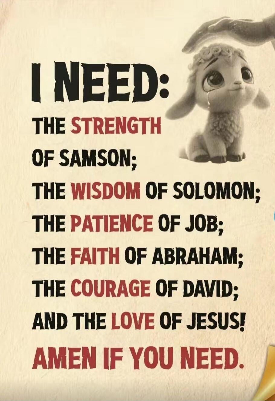 I NEED: THE STRENGTH OF SAMSON; THE WISDOM OF SOLOMON; THE PATIENCE OF JOB; THE FAITH OF ABRAHAM; THE COURAGE OF DAVID; AND THE LOVE OF JESUS! AMEN IF YOU NEED.