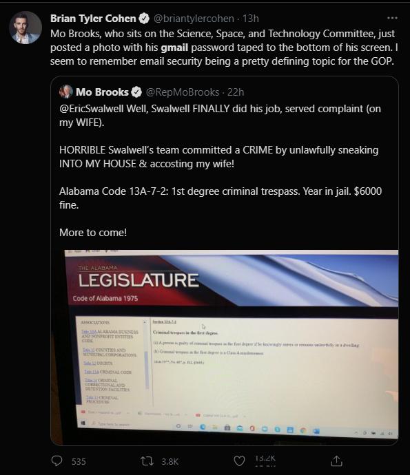 Brian Tyler Cohen Mo Brooks who sits on the Science Space and Technology Comitte just posted a photo with his gmail password taped to the bottom of his screen seem to remember email security being a pretty defining topic for the GOP 4 Mo Brooks EricSwalwell Well Swalwell FINALLY did his job served complaint on my WIFE HORRIBLE Swalwells team committed a CRIME by unlawfully sneaking INTO MY HOUSE a